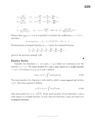 339
r2 =
4x2
a3 + r3
=⇒ r3 =
4x2
r2
− 5 =
9
7
x2
−
16
49
x4
+ · · ·
r3 =
9x2
a4 + r4
=⇒ r4 =
9x2
r3
− 7 =
16
9
x2
−
400
891
x4
+ · · ·
...
...
rn =
(nx)2
an+1 + rn+1
=⇒ rn+1 =
(nx)2
rn
− [2(n + 1) − 1] =
(n + 1)2
2(n + 1) + 1
x2
+ · · ·
Observe that lim
x→0
ri(x) = 0 so it is possible to calculate the coeﬃcients ai, i = 1, 2, 3, . . .
and show
(a1, a2, a3, a4, a5, . . ., an, . . .) = (1, 3, 5, 7, 9, . . ., 2n + 1, . . .)
Evaluating the arctangent function at x = 1 gives the continued fraction
π
4
=
|
1
1
|
+
|
1
3
|
+
|
4
5
|
+
|
9
7
|
+
|
16
9
|
+
|
25
11
|
+
|
36
13
|
+ · · ·
given in the previous example 4-29.
Fourier Series
Consider two functions f = f(x) and g = g(x) which are continuous over the
interval a ≤ x ≤ b. The inner product of f and g with respect to a weight function
r = r(x) > 0 is written (f, g) or (g, f) and is deﬁned
(f, g) = (g, f) =
b
a
r(x)f(x)g(x) dx (4.101)
The inner product of a function f with itself is called a norm squared and written
f 2
. The norm squared is deﬁned
f 2
= (f, f) =
b
a
r(x)f2
(x) dx (4.102)
with norm given by f = (f, f). If the inner product of two functions f and g
with respect to a weight function r is zero, then the functions f and g are said to be
orthogonal functions.
 