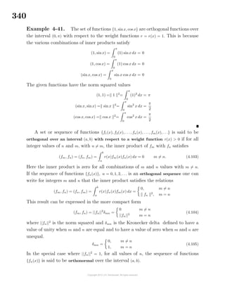340
Example 4-41. The set of functions {1, sinx, cos x} are orthogonal functions over
the interval (0, π) with respect to the weight functions r = r(x) = 1. This is because
the various combinations of inner products satisfy
(1, sinx) =
π
0
(1) sinx dx = 0
(1, cos x) =
π
0
(1) cos x dx = 0
(sinx, cos x) =
π
0
sin x cos x dx = 0
The given functions have the norm squared values
(1, 1) = 1 2
=
π
0
(1)2
dx = π
(sin x, sinx) = sin x 2
=
π
0
sin2
x dx =
π
2
(cos x, cos x) = cos x 2
=
π
0
cos2
x dx =
π
2
A set or sequence of functions {f1(x), f2(x), . . ., fn(x), . . ., fm(x), . . .} is said to be
orthogonal over an interval (a, b) with respect to a weight function r(x) > 0 if for all
integer values of n and m, with n = m, the inner product of fm with fn satisﬁes
(fm, fn) = (fn, fm) =
b
a
r(x)fm(x)fn(x) dx = 0 m = n. (4.103)
Here the inner product is zero for all combinations of m and n values with m = n.
If the sequence of functions {fn(x)}, n = 0, 1, 2, . . . is an orthogonal sequence one can
write for integers m and n that the inner product satisﬁes the relations
(fm, fn) = (fn, fm) =
b
a
r(x)fn(x)fm(x) dx =
0, m = n
fn
2
, m = n
This result can be expressed in the more compact form
(fm, fn) = ||fn||2
δmn =
0 m = n
||fn||2
m = n
(4.104)
where ||fn||2
is the norm squared and δmn is the Kronecker delta deﬁned to have a
value of unity when m and n are equal and to have a value of zero when m and n are
unequal.
δmn =
0, m = n
1, m = n
(4.105)
In the special case where ||fn||2
= 1, for all values of n, the sequence of functions
{fn(x)} is said to be orthonormal over the interval (a, b).
 