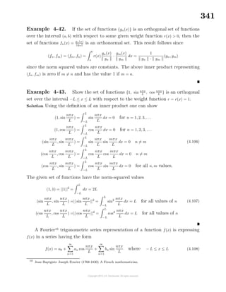 341
Example 4-42. If the set of functions {gn(x)} is an orthogonal set of functions
over the interval (a, b) with respect to some given weight function r(x) > 0, then the
set of functions fn(x) = gn(x)
gn
is an orthonormal set. This result follows since
(fn, fm) = (fm, fn) =
b
a
r(x)
gn(x)
gn
·
gm(x)
gm
dx =
1
gn · gm
(gn, gm)
since the norm squared values are constants. The above inner product representing
(fn, fm) is zero if m = n and has the value 1 if m = n.
Example 4-43. Show the set of functions {1, sin nπx
L
, cos nπx
L
} is an orthogonal
set over the interval −L ≤ x ≤ L with respect to the weight function r = r(x) = 1.
Solution Using the deﬁnition of an inner product one can show
(1, sin
nπx
L
) =
L
−L
sin
nπx
L
dx = 0 for n = 1, 2, 3, . . .
(1, cos
nπx
L
) =
L
−L
cos
nπx
L
dx = 0 for n = 1, 2, 3, . . .
(sin
nπx
L
, sin
mπx
L
) =
L
−L
sin
nπx
L
sin
mπx
L
dx = 0 n = m
(cos
nπx
L
, cos
mπx
L
) =
L
−L
cos
nπx
L
cos
mπx
L
dx = 0 n = m
(cos
nπx
L
, sin
mπx
L
) =
L
−L
cos
nπx
L
sin
mπx
L
dx = 0 for all n, m values.
(4.106)
The given set of functions have the norm-squared values
(1, 1) = ||1||2
=
L
−L
dx = 2L
(sin
nπx
L
, sin
nπx
L
) =|| sin
nπx
L
||2
=
L
−L
sin2 nπx
L
dx = L for all values of n
(cos
nπx
L
, cos
nπx
L
) =|| cos
nπx
L
||2
=
L
−L
cos2 nπx
L
dx = L for all values of n
(4.107)
A Fourier16
trigonometric series representation of a function f(x) is expressing
f(x) in a series having the form
f(x) = a0 +
∞
n=1
an cos
nπx
L
+
∞
n=1
bn sin
nπx
L
where − L ≤ x ≤ L (4.108)
16
Jean Baptgiste Joseph Fourier (1768-1830) A French mathematician.
 