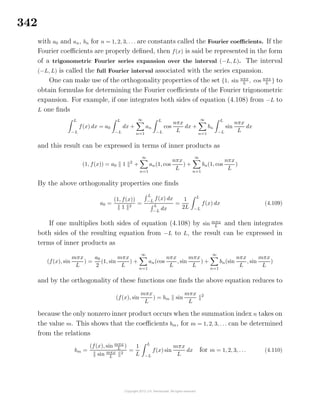 342
with a0 and an, bn for n = 1, 2, 3, . . . are constants called the Fourier coeﬃcients. If the
Fourier coeﬃcients are properly deﬁned, then f(x) is said be represented in the form
of a trigonometric Fourier series expansion over the interval (−L, L). The interval
(−L, L) is called the full Fourier interval associated with the series expansion.
One can make use of the orthogonality properties of the set {1, sin nπx
L
, cos nπx
L
} to
obtain formulas for determining the Fourier coeﬃcients of the Fourier trigonometric
expansion. For example, if one integrates both sides of equation (4.108) from −L to
L one ﬁnds
L
−L
f(x) dx = a0
L
−L
dx +
∞
n=1
an
L
−L
cos
nπx
L
dx +
∞
n=1
bn
L
−L
sin
nπx
L
dx
and this result can be expressed in terms of inner products as
(1, f(x)) = a0 1 2
+
∞
n=1
an(1, cos
nπx
L
) +
∞
n=1
bn(1, cos
nπx
L
)
By the above orthogonality properties one ﬁnds
a0 =
(1, f(x))
1 2
=
L
−L
f(x) dx
L
−L
dx
=
1
2L
L
−L
f(x) dx (4.109)
If one multiplies both sides of equation (4.108) by sin mπx
L
and then integrates
both sides of the resulting equation from −L to L, the result can be expressed in
terms of inner products as
(f(x), sin
mπx
L
) =
a0
2
(1, sin
mπx
L
) +
∞
n=1
an(cos
nπx
L
, sin
mπx
L
) +
∞
n=1
bn(sin
nπx
L
, sin
mπx
L
)
and by the orthogonality of these functions one ﬁnds the above equation reduces to
(f(x), sin
mπx
L
) = bm sin
mπx
L
2
because the only nonzero inner product occurs when the summation index n takes on
the value m. This shows that the coeﬃcients bm, for m = 1, 2, 3, . . . can be determined
from the relations
bm =
(f(x), sin mπx
L
)
sin mπx
L
2
=
1
L
L
−L
f(x) sin
mπx
L
dx for m = 1, 2, 3, . . . (4.110)
 