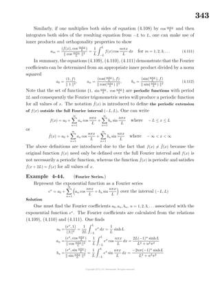 343
Similarly, if one multiplies both sides of equation (4.108) by cos mπx
L and then
integrates both sides of the resulting equation from −L to L, one can make use of
inner products and orthogonality properties to show
am =
(f(x), cos mπx
L )
cos mπx
L
2
=
1
L
L
−L
f(x) cos
mπx
L
dx for m = 1, 2, 3, . . . (4.111)
In summary, the equations (4.109), (4.110), (4.111) demonstrate that the Fourier
coeﬃcients can be determined from an appropriate inner product divided by a norm
squared
a0 =
(1, f)
1 2
, an =
(cos(nπx
L
), f)
cos(nπx
L ) 2
, bn =
(sin(nπx
L
), f)
sin(nπx
L ) 2
(4.112)
Note that the set of functions {1, sin nπx
L
, cos nπx
L
} are periodic functions with period
2L and consequently the Fourier trigonometric series will produce a periodic function
for all values of x. The notation ˜f(x) is introduced to deﬁne the periodic extension
of f(x) outside the full Fourier interval (−L, L). One can write
f(x) = a0 +
∞
n=1
an cos
nπx
L
+
∞
n=1
bn sin
nπx
L
where − L ≤ x ≤ L
or
˜f(x) = a0 +
∞
n=1
an cos
nπx
L
+
∞
n=1
bn sin
nπx
L
where − ∞ < x < ∞
The above deﬁnitions are introduced due to the fact that f(x) = ˜f(x) because the
original function f(x) need only be deﬁned over the full Fourier interval and f(x) is
not necessarily a periodic function, whereas the function ˜f(x) is periodic and satisﬁes
˜f(x + 2L) = ˜f(x) for all values of x.
Example 4-44. (Fourier Series.)
Represent the exponential function as a Fourier series
ex
= a0 +
∞
n=1
an cos
nπx
L
+ bn sin
nπx
L
over the interval (−L, L)
Solution
One must ﬁnd the Fourier coeﬃcients a0, an, bn, n = 1, 2, 3, . . . associated with the
exponential function ex
. The Fourier coeﬃcients are calculated from the relations
(4.109), (4.110) and (4.111). One ﬁnds
a0 =
(ex
, 1)
||1||2
=
1
2L
L
−L
ex
dx =
1
L
sinhL
an =
(ex
, cos nπx
L )
|| cos nπx
L
||2
=
1
L
L
−L
ex
cos
nπx
L
dx =
2L(−1)n
sinhL
L2 + n2π2
bn =
(ex
, sin nπx
L )
sin nπx
L
2
=
1
L
L
−L
ex
sin
nπx
L
dx =
−2nπ(−1)n
sinhL
L2 + n2π2
 