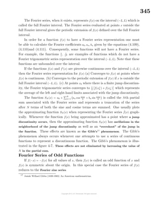 345
The Fourier series, when it exists, represents f(x) on the interval (−L, L) which is
called the full Fourier interval. The Fourier series evaluated at points x outside the
full Fourier interval gives the periodic extension of f(x) deﬁned over the full Fourier
interval.
In order for a function f(x) to have a Fourier series representation one must
be able to calculate the Fourier coeﬃcients a0, an, bn given by the equations (4.109),
(4.110)and (4.111). Consequently, some functions will not have a Fourier series.
For example, the functions 1
x
, 1
x2 are examples of functions which do not have a
Fourier trigonometric series representation over the interval (−L, L). Note that these
functions are unbounded over the interval.
If the functions f(x) and f (x) are piecewise continuous over the interval (−L, L)
then the Fourier series representation for f(x) (a) Converges to f(x) at points where
f(x) is continuous. (b) Converges to the periodic extension of f(x) if x is outside the
full Fourier interval (−L, L). (c) At points x0 where there is a ﬁnite jump discontinu-
ity, the Fourier trigonometric series converges to 1
2
f(x+
0 ) + f(x−
0 ) which represents
the average of the left and right-hand limits associated with the jump discontinuity.
The function SN (x) = a0 +
N
n=1 an cos nπx
L + bn sin nπx
L is called the Nth partial
sum associated with the Fourier series and represents a truncation of the series
after N terms of both the sine and cosine terms are summed. One usually plots
the approximating function SN (x) when representing the Fourier series ˜f(x) graph-
ically. Whenever the function f(x) being approximated has a point where a jump
discontinuity occurs, then the approximating function SN (x) has oscillations in the
neighborhood of the jump discontinuity as well as an “overshoot” of the jump in
the function. These eﬀects are known as the Gibb’s17
phenomenon. The Gibb’s
phenomenon always occurs whenever one attempts to use a series of continuous
functions to represent a discontinuous function. The Gibb’s phenomenon is illus-
trated in the ﬁgure 4-7. These eﬀects are not eliminated by increasing the value of
N in the partial sum.
Fourier Series of Odd Functions
If f(−x) = −f(x) for all values of x, then f(x) is called an odd function of x and
f(x) is symmetric about the origin. In this special case the Fourier series of f(x)
reduces to the Fourier sine series
17
Josiah Willard Gibbs (1839-1903) An American mathematician.
 