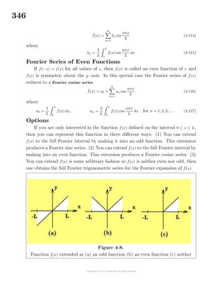 346
˜f(x) =
∞
n=1
bn sin
nπx
L
(4.114)
where
bn =
2
L
L
0
f(x) sin
nπx
L
dx (4.115)
Fourier Series of Even Functions
If f(−x) = f(x) for all values of x, then f(x) is called an even function of x and
f(x) is symmetric about the y−axis. In this special case the Fourier series of f(x)
reduces to a Fourier cosine series
˜f(x) = a0 +
∞
n=1
an cos
nπx
L
(4.116)
where
a0 =
1
L
L
0
f(x) dx, an =
2
L
L
0
f(x) cos
nπx
L
dx for n = 1, 2, 3, . . . (4.117)
Options
If you are only interested in the function f(x) deﬁned on the interval 0 ≤ x ≤ L,
then you can represent this function in three diﬀerent ways. (1) You can extend
f(x) to the full Fourier interval by making it into an odd function. This extension
produces a Fourier sine series. (2) You can extend f(x) to the full Fourier interval by
making into an even function. This extension produces a Fourier cosine series. (3)
You can extend f(x) is some arbitrary fashion so f(x) is neither even nor odd, then
one obtains the full Fourier trigonometric series for the Fourier expansion of f(x).
Figure 4-8.
Function f(x) extended as (a) an odd function (b) an even function (c) neither
 