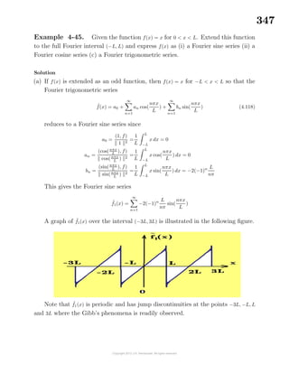 347
Example 4-45. Given the function f(x) = x for 0 < x < L. Extend this function
to the full Fourier interval (−L, L) and express f(x) as (i) a Fourier sine series (ii) a
Fourier cosine series (c) a Fourier trigonometric series.
Solution
(a) If f(x) is extended as an odd function, then f(x) = x for −L < x < L so that the
Fourier trigonometric series
˜f(x) = a0 +
∞
n=1
an cos(
nπx
L
) +
∞
n=1
bn sin(
nπx
L
) (4.118)
reduces to a Fourier sine series since
a0 =
(1, f)
1 2
=
1
L
L
−L
x dx = 0
an =
(cos(nπx
L
), f)
cos(nπx
L
) 2
=
1
L
L
−L
x cos(
nπx
L
) dx = 0
bn =
(sin(nπx
L
), f)
sin(nπx
L
) 2
=
1
L
L
−L
x sin(
nπx
L
) dx = −2(−1)n L
nπ
This gives the Fourier sine series
˜f1(x) =
∞
n=1
−2(−1)n L
nπ
sin(
nπx
L
)
A graph of ˜f1(x) over the interval (−3L, 3L) is illustrated in the following ﬁgure.
Note that ˜f1(x) is periodic and has jump discontinuities at the points −3L, −L, L
and 3L where the Gibb’s phenomena is readily observed.
 