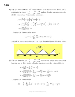 348
(b) If f(x) is extended to the full Fourier interval as an even function, then it can be
represented as f(x) =
x, 0 < x < L
−x, −L < x < 0
and the Fourier trigonometric series
(4.118) reduces to a Fourier cosine series since
a0 =
(1, f)
1 2
=
1
2L
2
L
0
x dx =
L
2
an =
(cos(nπx
L
), f)
cos(nπx
L
) 2
=
1
L
2
L
0
x cos(
nπx
L
) dx =
2L
n2π2
(−1 + (−1)n
)
bn =
(sin(nπx
L ), f)
sin(nπx
L
) 2
= 0
This gives the Fourier cosine series
˜f2(x) =
L
2
+
∞
n=1
2L
n2π2
(−1 + (−1)n
) cos(
nπx
L
)
A graph of ˜f2(x) over the interval (−3L, 3L) is illustrated in the following ﬁgure.
(c) If f(x) is deﬁned f(x) =
x, 0 < x < L
0, −L < x < 0
, then f(x) is neither an odd nor even
function and so there results a Fourier trigonometric series with coeﬃcients
a0 =
(1, f)
1 2
=
1
2L
L
0
x dx =
L
4
an =
(cos(nπx
L
), f)
cos(nπx
L
) 2
=
1
L
L
0
x cos(
nπx
L
) dx =
L
n2π2
(−1 + (−1)n
)
bn =
(sin(nπx
L
), f)
sin(nπx
L
) 2
=
1
L
L
0
x sin(
nπx
L
) dx =
−(−1)n
nπ
This gives the Fourier series
˜f3(x) =
L
4
+
∞
n=1
L
n2π2
(−1 + (−1)n
) cos(
nπx
L
) −
∞
n=1
(−1)n L
nπ
sin(
nπx
L
)
 