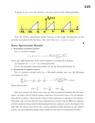 349
A graph of ˜f3(x) over the interval (−3L, 3L) is given in the following ﬁgure.
Note the Gibb’s phenomena results because of the jump discontinuity in the
periodic extension of the function. Also note that ˜f3(x) = 1
2
˜f1(x) + ˜f2(x) .
Some Spectacular Results
1. Summation of positive powers
For m a positive integer
1m
+ 2m
+ 3m
+ · · · + nm
=
(B + n + 1)m+1
− Bm+1
m + 1
where the right-hand side of the above equation is evaluated as follows.
(a) Expand (B + n + 1)m+1
in a binomial series.
(b) In the binomial expansion replace Bk
by the Bernoulli number Bk
2. Summation of negative powers
For m a positive integer with B2m a Bernoulli number and ζ(m) the Riemann
zeta function, then
∞
n=1
1
n2m
= 1 +
1
22m
+
1
32m
+
1
42m
+ · · · =
(−1)m
(2π)2m
B2m
2(2m)!
= ζ(2m)
Euler showed that
ζ(2) =
π2
6
, ζ(4) =
π4
90
, ζ(6) =
π6
945
One just doesn’t sit down and come up with wonderful formulas like the ones
above. It takes a lot of work to make a discovery. If you don’t have a lot of informa-
tion about a subject, then you don’t know what questions to ask about the subject.
Therefore, one can say that the more information you have about diﬀerent subjects,
a better understanding of interrelationships between subjects can be developed. Re-
sults like the above come about by a person getting deeply involved in the subject
matter and investigating simple ideas which in turn lead to complicated results.
 