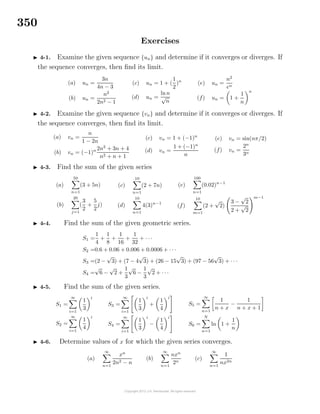 350
Exercises
4-1. Examine the given sequence {un} and determine if it converges or diverges. If
the sequence converges, then ﬁnd its limit.
(a) un =
3n
4n − 3
(b) un =
n2
2n2 − 1
(c) un = 1 + (
1
2
)n
(d) un =
lnn
√
n
(e) un =
n2
en
(f) un = 1 +
1
n
n
4-2. Examine the given sequence {vn} and determine if it converges or diverges. If
the sequence converges, then ﬁnd its limit.
(a) vn =
n
1 − 2n
(b) vn = (−1)n 2n2
+ 3n + 4
n2 + n + 1
(c) vn = 1 + (−1)n
(d) vn =
1 + (−1)n
n
(e) vn = sin(nπ/2)
(f) vn =
2n
3n
4-3. Find the sum of the given series
(a)
50
n=1
(3 + 5n)
(b)
20
j=1
(
3
2
+
5
2
j)
(c)
10
n=1
(2 + 7n)
(d)
10
n=1
4(3)n−1
(e)
100
n=1
(0.02)n−1
(f)
10
m=1
(2 +
√
2)
3 −
√
2
2 +
√
2
m−1
4-4. Find the sum of the given geometric series.
S1 =
1
4
+
1
8
+
1
16
+
1
32
+ · · ·
S2 =0.6 + 0.06 + 0.006 + 0.0006 + · · ·
S3 =(2 −
√
3) + (7 − 4
√
3) + (26 − 15
√
3) + (97 − 56
√
3) + · · ·
S4 =
√
6 −
√
2 +
1
3
√
6 −
1
3
√
2 + · · ·
4-5. Find the sum of the given series.
S1 =
∞
i=1
1
3
i
S2 =
∞
i=1
1
4
i
S3 =
∞
i=1
1
3
i
+
1
4
i
S4 =
∞
i=1
1
3
i
−
1
4
i
S5 =
∞
n=1
1
n + x
−
1
n + x + 1
S6 =
N
n=1
ln 1 +
1
n
4-6. Determine values of x for which the given series converges.
(a)
∞
n=1
xn
2n2 − n
(b)
∞
n=1
nxn
2n
(c)
∞
n=1
1
nx2n
 