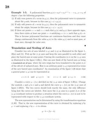 28
Example 1-5. A polynomial function pn(x) = a0xn
+ a1xn−1
+ · · · + an−1x + an of
degree n has the following properties.
(i) If only even powers of x occur in pn(x), then the polynomial curve is symmetric
about the y-axis, because in this case pn(−x) = pn(x).
(ii) If only odd powers of x occur in pn(x), then the polynomial curve is symmetric
about the origin, because in this case pn(−x) = −pn(x).
(iii) If there are points x = a and x = c such that pn(a) and pn(c) have opposite signs,
then there exists at least one point x = b satisfying a < b < c, such that pn(b) = 0.
This is because polynomial functions are continuous functions and they must
change continuously from the value pn(a) to the value pn(c) and so must pass, at
least once, through the value zero.
Translation and Scaling of Axes
Consider two sets of axes labeled (x, y) and (¯x, ¯y) as illustrated in the ﬁgure 1-
20(a) and (b). Pick up the (¯x, ¯y) axes and keep the axes parallel to each other and
place the barred axes at some point P having the coordinates (h, k) on the (x, y) axes
as illustrated in the ﬁgure 1-20(c). One can now think of the barred axes as being
a translated set of axes where the new origin has been translated to the point (h, k)
of the old set of unbarred axes. How is an arbitrary point (x, y) represented in terms
of the new barred axes coordinates? An examination of the ﬁgure 1-20 shows that
a general point (x, y) can be represented as
x = ¯x + h and y = ¯y + k or ¯x = x − h and ¯y = y − k (1.30)
Consider a curve y = f(x) sketched on the (x, y) axes of ﬁgure 1-20(a). Change
the symbols x and y to ¯x and ¯y and sketch the curve ¯y = f(¯x) on the (¯x, ¯y) axes of
ﬁgure 1-20(b). The two curves should look exactly the same, the only diﬀerence
being how the curves are labeled. Now move the (¯x, ¯y) axes to a point (h, k) of the
(x, y) coordinate system to produce a situation where the curve ¯y = f(¯x) is now to be
represented with respect to the (x, y) coordinate system.
The new representation can be determined by using the transformation equations
(1.30). That is, the new representation of the curve is obtained by replacing ¯y by
y − k and replacing ¯x by x − h to obtain
y − k = f(x − h) (1.31)
 