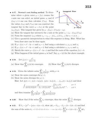 353
4-17. Newton’s root ﬁnding method To deter-
mine where a given curve y = f(x) crosses the
x-axis one can select an initial guess x0 and if
f(x0) = 0 one can then calculate f (x0). From
the values f(x0) and f (x0) one can construct the
tangent line to the curve y = f(x) at the point
(x0, f(x0)). This tangent line given by y − f(x0) = f (x0)(x − x0).
(a) Show the tangent line intersects the x-axis at the point x1 = x0 − f(x0)/f (x0)
(b) Form the sequence {xn} where xn = xn−1 − f(xn−1)/f (xn−1) for n = 1, 2, 3, . . .
(c) Give a geometric interpretation to what this sequence is doing. Hint: What has
been done once can be done again.
(d) If y = f(x) = x2
− 3x + 1 and x0 = 1, ﬁnd using a calculator x1, x2, x3 and x4
(e) If y = f(x) = x2
− 3x + 1 and x0 = 2, ﬁnd using a calculator x1, x2, x3 and x4
(f) Sketch the curve y = f(x) = x2
− 3x + 1 and ﬁnd the roots of the equation f(x) = 0.
(g) What happens if the initial guess x0 is bad? Say x0 = 3/2 for the above example.
4-18. Let fn(x) =
xn
n(n + 1)
(a) Show that
∞
n=1
fn(9/10) converges. (b) Show that
∞
n=1
fn(10/9) diverges.
4-19. Given the inﬁnite series
∞
n=2
1
n [lnn]p
, with p > 0.
(a) Show the series converges for p > 1.
(b) Show the series diverges for p ≤ 1.
Hint: Let f0(t) = t, f1(t) = lnf0(t), f2(t) = ln f1(t), . . ., fn+1(t) = ln fn(t) and show
dt
f0(t)f1(t)f2(t) · · ·fm−1(t) [fm(t)]
p =
fm+1(t), p = 1
−1
(p−1)
[fm(t)]
p−1
, p = 1
and then examine
∞
n=2
1
n [lnn]p
=
∞
n=2
1
f0(n)[f1(n)]p
4-20. Show that if the series
∞
n=1
un converges, then the series
∞
n=1
1
un
diverges.
4-21. If Un = 1
3
n3
= 1
3
n(n + 1)(n + 2), show ∆Uk = Uk+1 − Uk = (k + 1)(k + 2) and ﬁnd
the sum of the series Sn = 1 · 2 + 2 · 3 + 3 · 4 + · · · + n · (n + 1) =
n−1
k=0
(k + 1)(k + 2) =
n−1
k−0
∆Uk
 