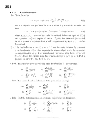 354
4-22. Reversion of series
(a) Given the series
y = y(x) = 1 − (x − 1) +
(x − 1)2
2!
−
(x − 1)3
3!
+ · · · 22(a)
and it is required that you solve for x − 1 in terms of y to obtain a series of the
form
(x − 1) = A1(y − 1) + A2(y − 1)2
+ A3(y − 1)3
+ A4(y − 1)4
+ · · · 22(b)
where A1, A2, A3, A4 . . . are constants to be determined. Substitute equation 22(b)
into equation 22(a) and expand all terms. Equate like powers of (y − 1) and
obtain a system of equations from which the constants A1, A2, A3, A4, . . . can be
determined.
(b) If the original series in part(a) is y = e−(x−1)
and the series obtained by reversion
is the function (x − 1) = − lny, expanded in a series about y = 1, then examine
the approximation for x − 1 by truncation of your series after the A4 term. Let
E = E(y) denote the error in using this truncated series to solve for x − 1. Plot a
graph of the error E = E(y) for 1 ≤ y < 2.
4-23. Examine the given alternating series to determine if they converge.
(a)
∞
n=1
1
(−3)n−1
(b)
∞
n=2
(−1)n 1
lnn
(c)
∞
n=1
(−1)n−1
n!
(d)
∞
n=1
(−1)n
√
n
(e)
∞
n=1
(−1)n+1
n
(f)
∞
n=1
(−1)n+1
n
n2 + 1
4-24. Use the root test to determine if the given series converge.
(a)
∞
n=2
1
[ln n]n
(b)
∞
n=1
nn
24n
(c)
∞
n=1
n2
2n
(d)
∞
n=1
n
n2 + 1
n
(e)
∞
n=1
1
nn
(f)
∞
n=1
1
n + 1
n
4-25. Test the following series to determine convergence or divergence.
(a)
∞
n=1
(−1)n
n!
(b)
∞
n=1
n10
(1.001)n
(c)
∞
n=1
sinn
(π/3)
(d)
∞
n=1
n
2n
(e)
∞
n=1
n3
3n
(f)
∞
n=1
3n
n!
 