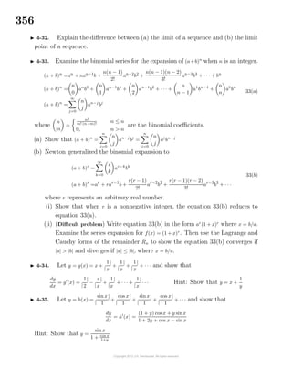 356
4-32. Explain the diﬀerence between (a) the limit of a sequence and (b) the limit
point of a sequence.
4-33. Examine the binomial series for the expansion of (a+b)n
when n is an integer.
(a + b)n
=an
+ nan−1
b +
n(n − 1)
2!
an−2
b2
+
n(n − 1)(n − 2)
3!
an−3
b3
+ · · · + bn
(a + b)n
=
n
0
an
b0
+
n
1
an−1
b1
+
n
2
an−1
b2
+ · · · +
n
n − 1
a1
bn−1
+
n
n
a0
bn
(a + b)n
=
∞
j=0
n
j
an−j
bj
33(a)
where
n
m
=
n!
m! (n−m)!
m ≤ n
0, m > n
are the binomial coeﬃcients.
(a) Show that (a + b)n
=
n
j=0
n
j
an−j
bj
=
n
j=0
n
j
aj
bn−j
(b) Newton generalized the binomial expansion to
(a + b)r
=
∞
k=0
r
k
ar−k
bk
(a + b)r
=ar
+ rar−1
b +
r(r − 1)
2!
ar−2
b2
+
r(r − 1)(r − 2)
3!
ar−3
b3
+ · · ·
33(b)
where r represents an arbitrary real number.
(i) Show that when r is a nonnegative integer, the equation 33(b) reduces to
equation 33(a).
(ii) (Diﬃcult problem) Write equation 33(b) in the form ar
(1 + x)r
where x = b/a.
Examine the series expansion for f(x) = (1 + x)r
. Then use the Lagrange and
Cauchy forms of the remainder Rn to show the equation 33(b) converges if
|a| > |b| and diverges if |a| ≤ |b|, where x = b/a.
4-34. Let y = g(x) = x +
|
1
x
|
+
|
1
x
|
+
|
1
x
|
+ · · · and show that
dy
dx
= g (x) =
|
1
2
|
−
|
x
x
|
+
|
1
x
|
+ · · · +
|
1
x
|
· · · Hint: Show that y = x +
1
y
4-35. Let y = h(x) =
|
sin x
1
|
+
|
cos x
1
|
+
|
sin x
1
|
+
|
cos x
1
|
+ · · · and show that
dy
dx
= h (x) =
(1 + y) cos x + y sinx
1 + 2y + cos x − sinx
Hint: Show that y =
sin x
1 + cos x
1+y
 