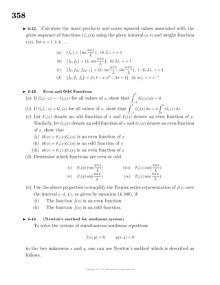 358
4-42. Calculate the inner products and norm squared values associated with the
given sequence of functions {fn(x)} using the given interval (a, b) and weight function
r(x), for n = 1, 2, 3, . . ..
(a) {fn} = {sin
nπx
L
}, (0, L), r = 1
(b) {f0, fn} = {1, cos
nπx
L
}, (0, L), r = 1
(c) {f0, f2n, f2n−1} = {1, cos
nπx
L
, sin
nπx
L
}, (−L, L), r = 1
(d) {f0, f1, f2} = {1, 1 − x, x2
− 4x + 2}, (0, ∞), r = e−x
4-43. Even and Odd Functions
(a) If Go(−x) = −Go(x) for all values of x, show that
L
−L
Go(x) dx = 0
(b) If Ge(−x) = Ge(x) for all values of x, show that
L
−L
Ge(x) dx = 2
L
0
Ge(x) dx
(c) Let Fo(x) denote an odd function of x and Fe(x) denote an even function of x.
Similarly, let Go(x) denote an odd function of x and Ge(x) denote an even function
of x, show that
(i) H(x) = Fo(x)Go(x) is an even function of x
(ii) H(x) = Fo(x)Ge(x) is an odd function of x
(iii) H(x) = Fe(x)Ge(x) is an even function of x
(d) Determine which functions are even or odd.
(i) Fe(x) cos(
nπx
L
)
(ii) Fe(x) sin(
nπx
L
)
(iii) Fo(x) cos(
nπx
L
)
(iv) Fo(x) sin(
nπx
L
)
(e) Use the above properties to simplify the Fourier series representation of f(x) over
the interval (−L, L), as given by equation (4.108), if
(i) The function f(x) is an even function.
(ii) The function f(x) is an odd function.
4-44. (Newton’s method for nonlinear system)
To solve the system of simultaneous nonlinear equations
f(x, y) = 0, g(x, y) = 0
in the two unknowns x and y, one can use Newton’s method which is described as
follows.
 