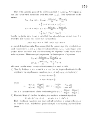 359
Start with an initial guess of the solution and call it x0 and y0. Now expand f
and g in Taylor series expansions about the point (x0, y0). These expansions can be
written
f(x0 + h, y0 + k) = f(x0, y0) +
∂f(x0, y0)
∂x
h +
∂f(x0, y0)
∂y
k
+
1
2!
fxxh2
+ 2fxyhk + fyyk2
+ · · ·
g(x0 + h, y0 + k) = g(x0, y0) +
∂g(x0, y0)
∂x
h +
∂g(x0, y0)
∂y
k
+
1
2!
gxxh2
+ 2gxyhk + gyyk2
+ · · ·.
Usually the initial guess (x0, y0) is such that f(x0, y0) and g(x0, y0) are not zero. It is
desired to ﬁnd values h and k such that the equations
f(x0 + h, y0 + k) = 0 and g(x0 + h, y0 + k) = 0
are satisﬁed simultaneously. Now assume that the values h and k to be selected are
small corrections to x0 and y0 so that second-order terms h2
, hk, k2
, and higher order
product terms are small and can consequently be neglected in the above Taylor
series expansion. These assumptions produce the linear system of equations
f(x0, y0) +
∂f(x0, y0)
∂x
h +
∂f(x0, y0)
∂y
k = 0
g(x0, y0) +
∂g(x0, y0)
∂x
h +
∂g(x0, y0)
∂y
k = 0
which can then be solved to determine the correction terms h and k.
(a) Show by letting h = x1 − x0 and k = y1 − y0 that an improved estimate for the
solution to the simultaneous equations f(x, y) = 0 and g(x, y) = 0, is given by
x1 = x0 + h = x0 +
α
∆
y1 = y0 + k = y0 +
β
∆
,
where
α =
−f(x0, y0) ∂f(x0,y0)
∂y
−g(x0, y0) ∂g(x0 ,y0)
∂y
and β =
∂f(x0,y0)
∂x
−f(x0, y0)
∂g(x0,y0)
∂x
−g(x0, y0)
and ∆ is the determinant of the coeﬃcients given by ∆ =
∂f(x0,y0)
∂x
∂f(x0,y0)
∂y
∂g(x0,y0)
∂x
∂g(x0 ,y0)
∂y
.
(b) Illustrate Newton’s method by solving the nonlinear system of equations
f(x, y) = 2x2
− 3y + 1 = 0 g(x, y) = 8x + 11 − 3y2
= 0
Hint: Nonlinear equations may have multiple solutions, a unique solution, or
no solutions at all. Sometimes a graph is helpful in estimating a solution if one
exists.
 