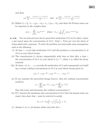 361
and show
cos
nπx
L
=
ei nπx/L
+ e−i nπx/L
2
and sin
nπx
L
=
ei nπx/L
− e−i nπx/L
2i
(b) Deﬁne C0 = a0
2 , Cn = 1
2 (an − ibn), Cn = 1
2 (an + ibn) and show the Fourier series can
be represent in the complex form
f(x) ∼
∞
n=−∞
Cneinπx/L
where Cn =
1
2L
L
−L
f(x)e−inπx/L
dx
4-48. You are sick and your doctor prescribes medication XY Z to be taken τ-times
a day based upon the concentration of XY Z. Find τ. First get over the shock of
being asked such a question. To solve the problem you must make some assumptions
such as the following.
(i) At time τ = 0 you take medication XY Z and this produces a concentration C0 of
XY Z in your blood stream.
(ii) The concentration C0 decays exponentially with time so that after a time τ
the concentration of XY Z in your blood is C0e−kτ
, where k is called the decay
constant.
(iii) At times τ, 2τ, 3τ, . . ., nτ you take the medication XY Z and consequently you build
up a certain residual concentration of XY Z in your blood stream given by
C0e−kτ
+ C0e−2kτ
+ C0e−3kτ
+ · · · + C0e−knτ
(a) If you continue the prescribed dosage forever, then the residual concentration
would be
C =
∞
m=1
C0e−mkτ
= C0e−kτ
∞
m=0
e−kτ m
Sum this series and determine the residual concentration C.
(b) If Cs denotes the maximum safe concentration of XY Z that the human body can
stand, then show that τ must be selected to satisfy
C0 + C = C0 1 +
e−kτ
1 − e−kτ
≤ Cs
(c) Assume k, C0, Cs are known values and solve for τ.
 