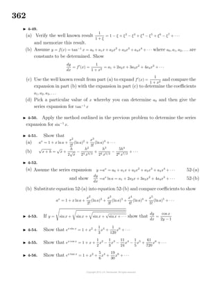 362
4-49.
(a) Verify the well known result
1
1 + ξ
= 1 − ξ + ξ2
− ξ3
+ ξ4
− ξ5
+ ξ6
− ξ7
+ · · ·
and memorize this result.
(b) Assume y = f(x) = tan−1
x = a0 + a1x + a2x2
+ a3x3
+ a4x4
+ · · · where a0, a1, a2, . . . are
constants to be determined. Show
dy
dx
= f (x) =
1
1 + x2
= a1 + 2a2x + 3a3x2
+ 4a4x3
+ · · ·
(c) Use the well known result from part (a) to expand f (x) =
1
1 + x2
and compare the
expansion in part (b) with the expansion in part (c) to determine the coeﬃcients
a1, a2, a3, . . .
(d) Pick a particular value of x whereby you can determine a0 and then give the
series expansion for tan−1
x
4-50. Apply the method outlined in the previous problem to determine the series
expansion for sin−1
x.
4-51. Show that
(a) ax
= 1 + x lna +
x2
2!
(ln a)2
+
x3
3!
(lna)3
+ · · ·
(b)
√
x + h =
√
x +
h
2
√
x
−
h2
23 x3/2
+
h3
24 x5/2
−
5h4
26 x7/2
+ · · ·
4-52.
(a) Assume the series expansion y =ax
= a0 + a1x + a2x2
+ a3x3
+ a4x4
+ · · · 52-(a)
and show
dy
dx
=ax
lna = a1 + 2a2x + 3a3x2
+ 4a4x3
+ · · · 52-(b)
(b) Substitute equation 52-(a) into equation 52-(b) and compare coeﬃcients to show
ax
= 1 + x ln a +
x2
2!
(ln a)2
+
x3
3!
(ln a)3
+
x4
4!
(lna)4
+
x5
5!
(lna)5
+ · · ·
4-53. If y = sin x + sinx + sin x +
√
sinx + · · · show that
dy
dx
=
cos x
2y − 1
4-54. Show that ex sin x
= 1 + x2
+
1
3
x4
+
1
120
x6
+ · · ·
4-55. Show that ex cos x
= 1 + x +
1
2
x2
−
1
3
x3
−
11
24
x4
−
1
5
x5
+
61
720
x6
+ · · ·
4-56. Show that ex tan x
= 1 + x2
+
5
6
x4
+
19
30
x6
+ · · ·
 