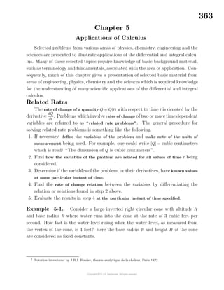 363
Chapter 5
Applications of Calculus
Selected problems from various areas of physics, chemistry, engineering and the
sciences are presented to illustrate applications of the diﬀerential and integral calcu-
lus. Many of these selected topics require knowledge of basic background material,
such as terminology and fundamentals, associated with the area of application. Con-
sequently, much of this chapter gives a presentation of selected basic material from
areas of engineering, physics, chemistry and the sciences which is required knowledge
for the understanding of many scientiﬁc applications of the diﬀerential and integral
calculus.
Related Rates
The rate of change of a quantity Q = Q(t) with respect to time t is denoted by the
derivative
dQ
dt
. Problems which involve rates of change of two or more time dependent
variables are referred to as “related rate problems”. The general procedure for
solving related rate problems is something like the following.
1. If necessary, deﬁne the variables of the problem and make note of the units of
measurement being used. For example, one could write [Q] = cubic centimeters
which is read1
“The dimension of Q is cubic centimeters”.
2. Find how the variables of the problem are related for all values of time t being
considered.
3. Determine if the variables of the problem, or their derivatives, have known values
at some particular instant of time.
4. Find the rate of change relation between the variables by diﬀerentiating the
relation or relations found in step 2 above.
5. Evaluate the results in step 4 at the particular instant of time speciﬁed.
Example 5-1. Consider a large inverted right circular cone with altitude H
and base radius R where water runs into the cone at the rate of 3 cubic feet per
second. How fast is the water level rising when the water level, as measured from
the vertex of the cone, is 4 feet? Here the base radius R and height H of the cone
are considered as ﬁxed constants.
1
Notation introduced by J.B.J. Fourier, theorie analytique de la chaleur, Paris 1822.
 