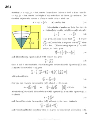 364
Solution Let r = r(t), [r] = feet, denote the radius of the water level at time t and let
h = h(t), [h] = feet, denote the height of the water level at time t, [t] = minutes. One
can then express the volume V of water in the cone at time t as
V = V (t) =
π
3
r2
h, [V ] = cubic feet (5.1)
Using similar triangles one ﬁnds that there is
a relation between the variables r and h given by
r
h
=
R
H
or r =
R
H
h (5.2)
The given problem states that
dV
dt
= 3, where
[
dV
dt
] = ft3
/min and it is required to ﬁnd
dh
dt
, when
h = 4 feet. Diﬀerentiating equation (5.1) with
respect to time t gives
dV
dt
=
π
3
r2 dh
dt
+ 2r
dr
dt
h (5.3)
and diﬀerentiating equation (5.2) with respect to t gives
dr
dt
=
R
H
dh
dt
(5.4)
since R and H are constants. Substituting the results from the equations (5.2) and
(5.4) into the equation (5.3) gives
dV
dt
=
π
3
R2
H2
h2 dh
dt
+ 2
R
H
h
R
H
dh
dt
h
which simpliﬁes to
dV
dt
= π
R2
H2
h2 dh
dt
(5.5)
Now one can evaluate the equation (5.5) when h = 4 to obtain
3 = π
R2
H2
(4)2 dh
dt
or
dh
dt
=
3
16π
H2
R2
,
dh
dt
= ft/min (5.6)
Alternatively, one could have substituted the equation (5.2) into the equation (5.1)
to obtain
V =
π
3
R2
H2
h3
(5.7)
and then diﬀerentiate the equation (5.7) with respect to time t to obtain
dV
dt
=
π
3
R2
H2
3h2 dh
dt
and evaluating this last equation when h = 4 gives the same result as equation (5.6).
 