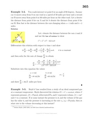 365
Example 5-2. Two roads intersect at point 0 at an angle of 60 degrees. Assume
car A moves away from 0 on one road at a speed of 50 miles per hour and a second
car B moves away from point 0 at 60 miles per hour on the other road. Let a denote
the distance from point 0 for car A and let b denote the distance from point 0 for
car B. How fast is the distance between the cars changing when a = 1 mile and b = 2
miles.
Solution
Let r denote the distance between the cars A and B
and use the law of cosines to show
r2
= a2
+ b2
− 2ab cos θ
Diﬀerentiate this relation with respect to time t and show
2r
dr
dt
= 2a
da
dt
+ 2b
db
dt
− 2 a
db
dt
+
da
dt
b cos θ, θ is a constant
and then solve for the rate of change
dr
dt
to obtain
dr
dt
=
a
da
dt
+ b
db
dt
− a
db
dt
+
da
dt
b cos θ
√
a2 + b2 − 2ab cos θ
Substitute into this equation the values
a =1 mi
da
dt
=50 mi/hr
b =2 mi
db
dt
=60 mi/hr
θ =
π
3
and show
dr
dt
= 30
√
3 miles per hour.
Example 5-3. Boyle’s2
law resulted from a study of an ideal compressed gas
at a constant temperature. Boyle discovered the relation PV = C = constant, where P
represents pressure, [P] = Pascal, abbreviated Pa, and V represents volume, [V ] = cm3
and C is a constant. If at some instant the pressure is P0 and the volume of the gas
has the value V0 and the pressure is increasing at the rate r0, [r0] = Pa/min, then at
what rate is the volume decreasing at this instant?
2
Robert Boyle (1627-1691) an Irish born chemist/mathematician.
 