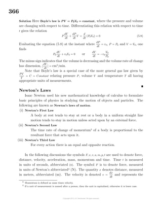 366
Solution Here Boyle’s law is P V = P0V0 = constant, where the pressure and volume
are changing with respect to time. Diﬀerentiating this relation with respect to time
t gives the relation
P
dV
dt
+
dP
dt
V =
d
dt
(P0V0) = 0 (5.8)
Evaluating the equation (5.8) at the instant where
dP
dt
= r0, P = P0 and V = V0, one
ﬁnds
P0
dV
dt
+ r0V0 = 0 or
dV
dt
= −r0
V0
P0
The minus sign indicates that the volume is decreasing and the volume rate of change
has dimension, [
dV
dt
] = cm3
/min.
Note that Boyle’s law is a special case of the more general gas law given by
PV
T
= C = Constant relating pressure P, volume V and temperature T all having
appropriate units of measurements.
Newton’s Laws
Isaac Newton used his new mathematical knowledge of calculus to formulate
basic principles of physics in studying the motion of objects and particles. The
following are known as Newton’s laws of motion.
(i) Newton’s First Law
A body at rest tends to stay at rest or a body in a uniform straight line
motion tends to stay in motion unless acted upon by an external force.
(ii) Newton’s Second Law
The time rate of change of momentum3
of a body is proportional to the
resultant force that acts upon it.
(iii) Newton’s Third Law
For every action there is an equal and opposite reaction.
In the following discussions the symbols F, x, v, a, m, p, t are used to denote force,
distance, velocity, acceleration, mass, momentum and time. Time t is measured
in units of seconds, abbreviated (s). The symbol F is to denote force, measured
in units of Newton’s abbreviated4
(N). The quantity x denotes distance, measured
in meters, abbreviated (m). The velocity is denoted v =
dx
dt
and represents the
3
Momentum is deﬁned as mass times velocity.
4
If a unit of measurement is named after a person, then the unit is capitalized, otherwise it is lower case.
 
