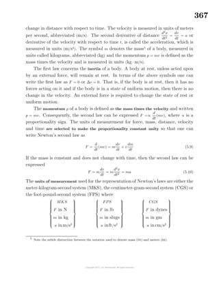 367
change in distance with respect to time. The velocity is measured in units of meters
per second, abbreviated (m/s). The second derivative of distance
d2
x
dt2
=
dv
dt
= a or
derivative of the velocity with respect to time t, is called the acceleration, which is
measured in units (m/s2
). The symbol m denotes the mass5
of a body, measured in
units called kilograms, abbreviated (kg) and the momentum p = mv is deﬁned as the
mass times the velocity and is measured in units (kg · m/s).
The ﬁrst law concerns the inertia of a body. A body at rest, unless acted upon
by an external force, will remain at rest. In terms of the above symbols one can
write the ﬁrst law as F = 0 or ∆v = 0. That is, if the body is at rest, then it has no
forces acting on it and if the body is in a state of uniform motion, then there is no
change in the velocity. An external force is required to change the state of rest or
uniform motion.
The momentum p of a body is deﬁned as the mass times the velocity and written
p = mv. Consequently, the second law can be expressed F =∝
d
dt
(mv), where ∝ is a
proportionality sign. The units of measurement for force, mass, distance, velocity
and time are selected to make the proportionality constant unity so that one can
write Newton’s second law as
F =
d
dt
(mv) = m
dv
dt
+ v
dm
dt
(5.9)
If the mass is constant and does not change with time, then the second law can be
expressed
F = m
dv
dt
= m
d2
x
dt2
= ma (5.10)
The units of measurement used for the representation of Newton’s laws are either the
meter-kilogram-second system (MKS), the centimeter-gram-second system (CGS) or
the foot-pound-second system (FPS) where



MKS
F in N
m in kg
a inm/s2






FPS
F in lb
m in slugs
a inft/s2






CGS
F in dynes
m in gm
a incm/s2



5
Note the subtle distinction between the notation used to denote mass (m) and meters (m).
 