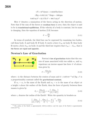 368
1 N = 105
dynes = 0.2248 lbs-force
1 Kg = 6.852 (10)−2
slugs = 1000 gm
9.807 m/s2
= 32.17 ft/s2
= 980.7 cm/s2
Here F denotes a summation of the forces acting in the direction of motion.
Note that if the sum of the forces or resultant force is zero, then the object is said
to be in translational equilibrium. If the velocity of a body is constant, but its mass
is changing, then the equation of motion (5.9) becomes
F = v
dm
dt
(5.11)
In terms of symbols, the third law can be expressed by examining two bodies,
call them body A and body B. If body A exerts a force FAB on body B, then body
B exerts a force FBA on body A and the third law requires that FAB = −FBA, that is
the forces are equal and opposite.
Newton’s Law of Gravitation
Newton’s law of gravitation states that the cen-
ters of mass associated with two solids m1 and m2
experience an inverse square law force F of attrac-
tion given by
F =
Gm1m2
r2
(5.12)
where r is the distance between the centers of mass and G = 6.673 10−11
m3
/kg · s2
is
a proportionality constant called the gravitational constant.
If m1 = me is the mass of the Earth and m2 = m is the mass of an object at
a height h above the surface of the Earth, then the force of gravity between these
masses is given by
Fg =
Gme m
(re + h)2
= m
Gme
(re + h)2
(5.13)
where re denotes the radius of the Earth6
. Write the quantity in brackets as
Gme
(re + h)2
=
Gme
r2
e
1 +
h
re
−2
≈
Gme
r2
e
(5.14)
6
The radius of the Earth is approximately 6400 km≈4000 mi and the mass of the Earth is approximately
6.035 (10)24
kg.
 