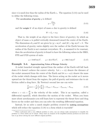 369
since h is much less than the radius of the Earth re. The equation (5.14) can be used
to deﬁne the following terms.
The acceleration of gravity g is deﬁned
g =
Gme
r2
e
(5.15)
and the weight W of an object of mass m due to gravity is deﬁned
W = Fg = mg (5.16)
That is, the weight of an object is the force (force of gravity), by which an
object of mass m is pulled vertically downward toward the center of the Earth.
The dimensions of g and W are given by [g] = m/s2
, and [W] = kg·m/s2
= N. The
acceleration of gravity varies slightly over the surface of the Earth because the
radius of the Earth is not constant everywhere. If re is assumed to be constant,
then the acceleration of gravity is found to have the following values in the MKS,
FPS and CGS system of units
g = 9.807 m/s2
, g = 32.17 ft/s2
, g = 980.7 cm/s2
(5.17)
Example 5-4. Approximating Value of Escape Velocity
A rocket launched straight upward from the surface of the Earth will fall back
down if it doesn’t achieve the correct velocity. Let r = r(t) denote the distance of
the rocket measured from the center of the Earth and let m = m(t) denote the mass
of the rocket which changes with time. The forces acting on the rocket as it moves
upward are the thrust from the engines, the pull of gravity and resistance due to air
friction called a drag force. By Newton’s second law one can write
d
dt
(mv) =
d
dt
m
dr
dt
= Ftotal = Fthrust − Fgravity − Fdrag (5.18)
where v = v(t) =
dr
dt
is the velocity of the rocket. This is an equation, called a
diﬀerential equation, which describes the motion of the rocket. When you learn
more about aerodynamics you will learn how to represent the thrust force and drag
forces on the rocket and then you can solve the resulting diﬀerential equation.
Instead, let us solve a much simpler problem created by making assumptions
which will reduce the equation (5.18) to a form which is tractable7
7
When confronted with a very diﬃcult problem to solve, one can always make assumptions to simplify the
problem to a form which can be solved. Many times an analysis of the simpliﬁed solution produces an incite into
how to go about solving the more diﬃcult original problem.
 
