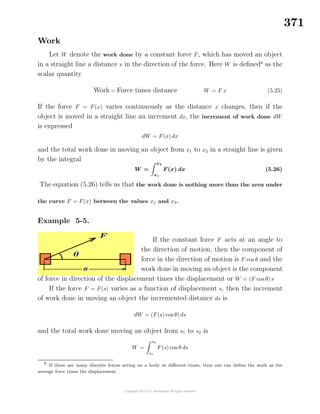 371
Work
Let W denote the work done by a constant force F, which has moved an object
in a straight line a distance x in the direction of the force. Here W is deﬁned8
as the
scalar quantity
Work = Force times distance W = F x (5.25)
If the force F = F(x) varies continuously as the distance x changes, then if the
object is moved in a straight line an increment dx, the increment of work done dW
is expressed
dW = F(x) dx
and the total work done in moving an object from x1 to x2 in a straight line is given
by the integral
W =
x2
x1
F(x) dx (5.26)
The equation (5.26) tells us that the work done is nothing more than the area under
the curve F = F(x) between the values x1 and x2.
Example 5-5.
If the constant force F acts at an angle to
the direction of motion, then the component of
force in the direction of motion is F cos θ and the
work done in moving an object is the component
of force in direction of the displacement times the displacement or W = (F cos θ) s
If the force F = F(s) varies as a function of displacement s, then the increment
of work done in moving an object the incremented distance ds is
dW = (F(s) cos θ) ds
and the total work done moving an object from s1 to s2 is
W =
s2
s1
F(s) cos θ ds
8
If there are many discrete forces acting on a body at diﬀerent times, then one can deﬁne the work as the
average force times the displacement.
 