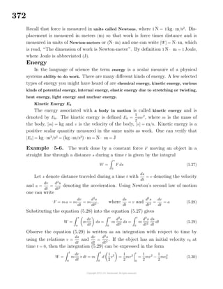 372
Recall that force is measured in units called Newtons, where 1 N = 1 kg · m/s2
. Dis-
placement is measured in meters (m) so that work is force times distance and is
measured in units of Newton-meters or (N · m) and one can write [W] = N · m, which
is read, “The dimension of work is Newton-meter”. By deﬁnition 1 N · m = 1 Joule,
where Joule is abbreviated (J).
Energy
In the language of science the term energy is a scalar measure of a physical
systems ability to do work. There are many diﬀerent kinds of energy. A few selected
types of energy you might have heard of are chemical energy, kinetic energy, various
kinds of potential energy, internal energy, elastic energy due to stretching or twisting,
heat energy, light energy and nuclear energy.
Kinetic Energy Ek
The energy associated with a body in motion is called kinetic energy and is
denoted by Ek. The kinetic energy is deﬁned Ek =
1
2
mv2
, where m is the mass of
the body, [m] = kg and v is the velocity of the body, [v] = m/s. Kinetic energy is a
positive scalar quantity measured in the same units as work. One can verify that
[Ek] = kg · m2
/s2
= kg · m/s2
· m = N · m = J
Example 5-6. The work done by a constant force F moving an object in a
straight line through a distance s during a time t is given by the integral
W =
s
0
F ds (5.27)
Let s denote distance traveled during a time t with
ds
dt
= v denoting the velocity
and a =
dv
dt
=
d2
s
dt2
denoting the acceleration. Using Newton’s second law of motion
one can write
F = ma = m
dv
dt
= m
d2
s
dt2
, where
ds
dt
= v and
d2
s
dt2
=
dv
dt
= a (5.28)
Substituting the equation (5.28) into the equation (5.27) gives
W =
s
0
m
dv
dt
ds =
s
0
m
d2
s
dt2
ds =
t
0
m
d2
s
dt2
ds
dt
dt (5.29)
Observe the equation (5.29) is written as an integration with respect to time by
using the relations v =
ds
dt
and
dv
dt
=
d2
s
dt2
. If the object has an initial velocity v0 at
time t = 0, then the integration (5.29) can be expressed in the form
W =
t
0
m
dv
dt
v dt = m
t
0
d
1
2
v2
=
1
2
mv2
t
0
=
1
2
mv2
−
1
2
mv2
0 (5.30)
 