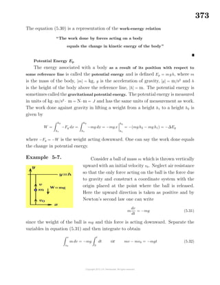 373
The equation (5.30) is a representation of the work-energy relation
“The work done by forces acting on a body
equals the change in kinetic energy of the body”
Potential Energy Ep
The energy associated with a body as a result of its position with respect to
some reference line is called the potential energy and is deﬁned Ep = mg h, where m
is the mass of the body, [m] = kg, g is the acceleration of gravity, [g] = m/s2
and h
is the height of the body above the reference line, [h] = m. The potential energy is
sometimes called the gravitational potential energy. The potential energy is measured
in units of kg· m/s2
· m = N· m = J and has the same units of measurement as work.
The work done against gravity in lifting a weight from a height h1 to a height h2 is
given by
W =
h2
h1
−Fg dx =
h2
h1
−mg dx = −mg x
h2
h1
= −(mg h2 − mg h1) = −∆Ep
where −Fg = −W is the weight acting downward. One can say the work done equals
the change in potential energy.
Example 5-7. Consider a ball of mass m which is thrown vertically
upward with an initial velocity v0. Neglect air resistance
so that the only force acting on the ball is the force due
to gravity and construct a coordinate system with the
origin placed at the point where the ball is released.
Here the upward direction is taken as positive and by
Newton’s second law one can write
m
dv
dt
= −mg (5.31)
since the weight of the ball is mg and this force is acting downward. Separate the
variables in equation (5.31) and then integrate to obtain
v
v0
m dv = −mg
t
0
dt or mv − mv0 = −mgt (5.32)
 