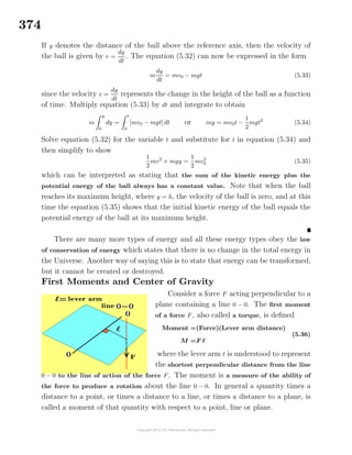 374
If y denotes the distance of the ball above the reference axis, then the velocity of
the ball is given by v =
dy
dt
. The equation (5.32) can now be expressed in the form
m
dy
dt
= mv0 − mgt (5.33)
since the velocity v =
dy
dt
represents the change in the height of the ball as a function
of time. Multiply equation (5.33) by dt and integrate to obtain
m
y
0
dy =
t
0
[mv0 − mgt] dt or my = mv0t −
1
2
mgt2
(5.34)
Solve equation (5.32) for the variable t and substitute for t in equation (5.34) and
then simplify to show
1
2
mv2
+ mgy =
1
2
mv2
0 (5.35)
which can be interpreted as stating that the sum of the kinetic energy plus the
potential energy of the ball always has a constant value. Note that when the ball
reaches its maximum height, where y = h, the velocity of the ball is zero, and at this
time the equation (5.35) shows that the initial kinetic energy of the ball equals the
potential energy of the ball at its maximum height.
There are many more types of energy and all these energy types obey the law
of conservation of energy which states that there is no change in the total energy in
the Universe. Another way of saying this is to state that energy can be transformed,
but it cannot be created or destroyed.
First Moments and Center of Gravity
Consider a force F acting perpendicular to a
plane containing a line 0 − 0. The ﬁrst moment
of a force F, also called a torque, is deﬁned
Moment =(Force)(Lever arm distance)
M =F
(5.36)
where the lever arm is understood to represent
the shortest perpendicular distance from the line
0 − 0 to the line of action of the force F. The moment is a measure of the ability of
the force to produce a rotation about the line 0 − 0. In general a quantity times a
distance to a point, or times a distance to a line, or times a distance to a plane, is
called a moment of that quantity with respect to a point, line or plane.
 