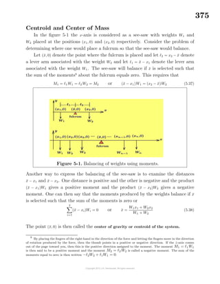 375
Centroid and Center of Mass
In the ﬁgure 5-1 the x-axis is considered as a see-saw with weights W1 and
W2 placed at the positions (x1, 0) and (x2, 0) respectively. Consider the problem of
determining where one would place a fulcrum so that the see-saw would balance.
Let (¯x, 0) denote the point where the fulcrum is placed and let 2 = x2 − ¯x denote
a lever arm associated with the weight W2 and let 1 = ¯x − x1 denote the lever arm
associated with the weight W1. The see-saw will balance if ¯x is selected such that
the sum of the moments9
about the fulcrum equals zero. This requires that
M1 = 1 W1 = 2 W2 = M2 or (¯x − x1)W1 = (x2 − ¯x)W2 (5.37)
Figure 5-1. Balancing of weights using moments.
Another way to express the balancing of the see-saw is to examine the distances
¯x − x1 and ¯x − x2. One distance is positive and the other is negative and the product
(¯x − x1)W1 gives a positive moment and the product (¯x − x2)W2 gives a negative
moment. One can then say that the moments produced by the weights balance if ¯x
is selected such that the sum of the moments is zero or
2
i=1
(¯x − xi)Wi = 0 or ¯x =
W1x1 + W2x2
W1 + W2
(5.38)
The point (¯x, 0) is then called the center of gravity or centroid of the system.
9
By placing the ﬁngers of the right-hand in the direction of the force and letting the ﬁngers move in the direction
of rotation produced by the force, then the thumb points in a positive or negative direction. If the z-axis comes
out of the page toward you, then this is the positive direction assigned to the moment. The moment M1 = 1 W1
is then said to be a positive moment and the moment M2 = 2 W2 is called a negative moment. The sum of the
moments equal to zero is then written − 2W2 + 1W1 = 0.
 