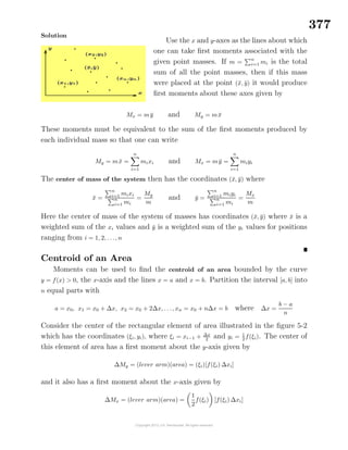 377
Solution
Use the x and y-axes as the lines about which
one can take ﬁrst moments associated with the
given point masses. If m =
n
i=1 mi is the total
sum of all the point masses, then if this mass
were placed at the point (¯x, ¯y) it would produce
ﬁrst moments about these axes given by
Mx = m ¯y and My = m ¯x
These moments must be equivalent to the sum of the ﬁrst moments produced by
each individual mass so that one can write
My = m ¯x =
n
i=1
mixi and Mx = m ¯y =
n
i=1
miyi
The center of mass of the system then has the coordinates (¯x, ¯y) where
¯x =
n
i=1 mixi
n
i=1 mi
=
My
m
and ¯y =
n
i=1 miyi
n
i=1 mi
=
Mx
m
Here the center of mass of the system of masses has coordinates (¯x, ¯y) where ¯x is a
weighted sum of the xi values and ¯y is a weighted sum of the yi values for positions
ranging from i = 1, 2, . . ., n
Centroid of an Area
Moments can be used to ﬁnd the centroid of an area bounded by the curve
y = f(x) > 0, the x-axis and the lines x = a and x = b. Partition the interval [a, b] into
n equal parts with
a = x0, x1 = x0 + ∆x, x2 = x0 + 2∆x, . . ., xn = x0 + n∆x = b where ∆x =
b − a
n
Consider the center of the rectangular element of area illustrated in the ﬁgure 5-2
which has the coordinates (ξi, yi), where ξi = xi−1 + ∆x
2
and yi = 1
2
f(ξi). The center of
this element of area has a ﬁrst moment about the y-axis given by
∆My = (lever arm)(area) = (ξi)[f(ξi) ∆xi]
and it also has a ﬁrst moment about the x-axis given by
∆Mx = (lever arm)(area) =
1
2
f(ξi) [f(ξi) ∆xi]
 