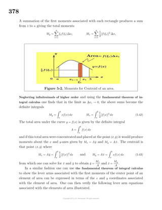 378
A summation of the ﬁrst moments associated with each rectangle produces a sum
from 1 to n giving the total moments
My =
n
i=1
ξif(ξi)∆xi Mx =
n
i=1
1
2
[f(ξi)]2
∆xi
Figure 5-2. Moments for Centroid of an area.
Neglecting inﬁnitesimals of higher order and using the fundamental theorem of in-
tegral calculus one ﬁnds that in the limit as ∆xi → 0, the above sums become the
deﬁnite integrals
My =
b
a
xf(x) dx Mx =
b
a
1
2
[f(x)]2
dx (5.42)
The total area under the curve y = f(x) is given by the deﬁnite integral
A =
b
a
f(x) dx
and if this total area were concentrated and placed at the point (¯x, ¯y) it would produce
moments about the x and y-axes given by Mx = A ¯y and My = A ¯x. The centroid is
that point (¯x, ¯y) where
Mx = A ¯y =
b
a
1
2
[f(x)]2
dx and My = A ¯x =
b
a
xf(x) dx (5.43)
from which one can solve for ¯x and ¯y to obtain ¯y =
Mx
A
and ¯x =
My
A
.
In a similar fashion one can use the fundamental theorem of integral calculus
to show the lever arms associated with the ﬁrst moments of the center point of an
element of area can be expressed in terms of the x and y coordinates associated
with the element of area. One can then verify the following lever arm equations
associated with the elements of area illustrated.
 