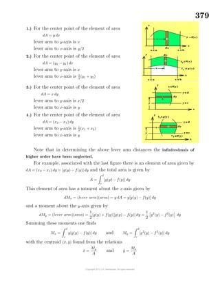 379
1.) For the center point of the element of area
dA = y dx
lever arm to y-axis is x
lever arm to x-axis is y/2
2.) For the center point of the element of area
dA = (y2 − y1) dx
lever arm to y-axis is x
lever arm to x-axis is 1
2
(y1 + y2)
3.) For the center point of the element of area
dA = x dy
lever arm to y-axis is x/2
lever arm to x-axis is y
4.) For the center point of the element of area
dA = (x2 − x1) dy
lever arm to y-axis is 1
2
(x1 + x2)
lever arm to x-axis is y
Note that in determining the above lever arm distances the inﬁnitesimals of
higher order have been neglected.
For example, associated with the last ﬁgure there is an element of area given by
dA = (x2 − x1) dy = [g(y) − f(y)] dy and the total area is given by
A =
d
c
[g(y) − f(y)] dy
This element of area has a moment about the x-axis given by
dMx = (lever arm)(area) = y dA = y[g(y) − f(y)] dy
and a moment about the y-axis given by
dMy = (lever arm)(area) =
1
2
[g(y) + f(y)][g(y) − f(y)] dy =
1
2
g2
(y) − f2
(y) dy
Summing these moments one ﬁnds
Mx =
d
c
y[g(y) − f(y)] dy and My =
d
c
[g2
(y) − f2
(y)] dy
with the centroid (¯x, ¯y) found from the relations
¯x =
My
A
and ¯y =
Mx
A
 
