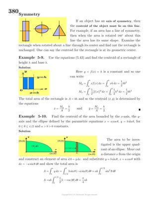 380Symmetry
If an object has an axis of symmetry, then
the centroid of the object must lie on this line.
For example, if an area has a line of symmetry,
then when the area is rotated 180◦
about this
line the area has its same shape. Examine the
rectangle when rotated about a line through its center and ﬁnd out the rectangle is
unchanged. One can say the centroid for the rectangle is at its geometric center.
Example 5-9. Use the equations (5.43) and ﬁnd the centroid of a rectangle of
height h and base b.
Solution
Here y = f(x) = h is a constant and so one
can write
My =
b
0
xf(x) dx =
b
0
xh dx =
1
2
hb2
Mx =
b
0
1
2
[f(x)]2
dx =
b
0
1
2
h2
dx =
1
2
bh2
The total area of the rectangle is A = bh and so the centroid (¯x, ¯y) is determined by
the equations
¯x =
My
A
=
b
2
and ¯y =
Mx
A
=
h
2
Example 5-10. Find the centroid of the area bounded by the x-axis, the y-
axis and the ellipse deﬁned by the parametric equations x = a cos θ, y = b sinθ, for
0 ≤ θ ≤ π/2 and a > b > 0 constants.
Solution
The area to be inves-
tigated is the upper quad-
rant of an ellipse. Move out
a distance x from the origin
and construct an element of area dA = y dx. and substitute y = b sinθ, x = a cos θ with
dx = −a sinθ dθ and show the total area is
A =
a
0
y dx =
0
π/2
b sinθ (−a sinθ) dθ = ab
π/2
0
sin2
θ dθ
A =ab
π/2
0
1
2
[1 − cos 2θ] dθ =
π
4
ab
 