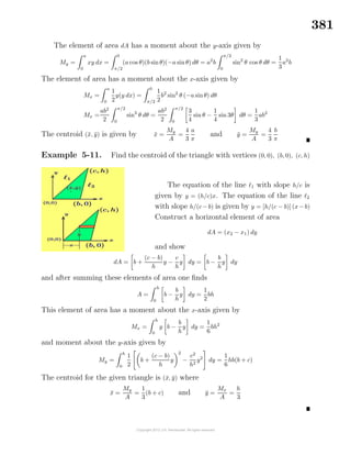 381
The element of area dA has a moment about the y-axis given by
My =
a
0
xy dx =
0
π/2
(a cos θ)(b sinθ)(−a sinθ) dθ = a2
b
π/2
0
sin2
θ cos θ dθ =
1
3
a2
b
The element of area has a moment about the x-axis given by
Mx =
a
0
1
2
y(y dx) =
0
π/2
1
2
b2
sin2
θ (−a sinθ) dθ
Mx =
ab2
2
π/2
0
sin3
θ dθ =
ab2
2
π/2
0
3
4
sin θ −
1
4
sin 3θ dθ =
1
3
ab2
The centroid (¯x, ¯y) is given by ¯x =
My
A
=
4
3
a
π
and ¯y =
My
A
=
4
3
b
π
Example 5-11. Find the centroid of the triangle with vertices (0, 0), (b, 0), (c, h)
The equation of the line 1 with slope h/c is
given by y = (h/c)x. The equation of the line 2
with slope h/(c−b) is given by y = [h/(c − b)] (x−b)
Construct a horizontal element of area
dA = (x2 − x1) dy
and show
dA = b +
(c − b)
h
y −
c
h
y dy = b −
b
h
y dy
and after summing these elements of area one ﬁnds
A =
h
0
b −
b
h
y dy =
1
2
bh
This element of area has a moment about the x-axis given by
Mx =
h
0
y b −
b
h
y dy =
1
6
bh2
and moment about the y-axis given by
My =
h
0
1
2
b +
(c − b)
h
y
2
−
c2
h2
y2
dy =
1
6
hb(b + c)
The centroid for the given triangle is (¯x, ¯y) where
¯x =
My
A
=
1
3
(b + c) and ¯y =
Mx
A
=
h
3
 