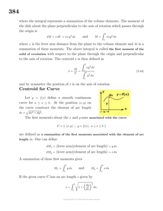 384
where the integral represents a summation of the volume elements. The moment of
the disk about the plane perpendicular to the axis of rotation which passes through
the origin is
dM = x dV = πx y2
dx and M =
b
a
πxy2
dx
where x is the lever arm distance from the plane to the volume element and M is a
summation of these moments. The above integral is called the ﬁrst moment of the
solid of revolution with respect to the plane through the origin and perpendicular
to the axis of rotation. The centroid ¯x is then deﬁned as
¯x =
M
V
=
b
a
xy2
dx
b
a
y2
dx
(5.44)
and by symmetry the position of ¯x is on the axis of rotation.
Centroid for Curve
Let y = f(x) deﬁne a smooth continuous
curve for a ≤ x ≤ b. At the position (x, y) on
the curve construct the element of arc length
ds = dx2 + dy2.
The ﬁrst moments about the x and y-axes associated with the curve
C = { (x, y) | y = f(x), a ≤ x ≤ b }
are deﬁned as a summation of the ﬁrst moments associated with the element of arc
length ds. One can deﬁne
dMx = (lever arm)(element of arc length) = y ds
dMy = (lever arm)(element of arc length) = x ds
A summation of these ﬁrst moments gives
Mx =
b
a
y ds and My =
b
a
x ds
If the given curve C has an arc length s given by
s =
b
a
1 +
dy
dx
2
dx,
 