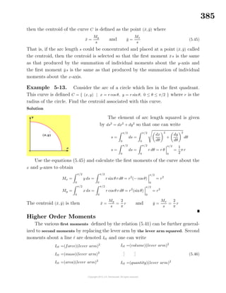385
then the centroid of the curve C is deﬁned as the point (¯x, ¯y) where
¯x =
My
s
and ¯y =
Mx
s
(5.45)
That is, if the arc length s could be concentrated and placed at a point (¯x, ¯y) called
the centroid, then the centroid is selected so that the ﬁrst moment ¯xs is the same
as that produced by the summation of individual moments about the y-axis and
the ﬁrst moment ¯ys is the same as that produced by the summation of individual
moments about the x-axis.
Example 5-13. Consider the arc of a circle which lies in the ﬁrst quadrant.
This curve is deﬁned C = { (x, y) | x = r cos θ, y = r sin θ, 0 ≤ θ ≤ π/2 } where r is the
radius of the circle. Find the centroid associated with this curve.
Solution
The element of arc length squared is given
by ds2
= dx2
+ dy2
so that one can write
s =
π/2
0
ds =
π/2
0
dx
dθ
2
+
dy
dθ
2
dθ
s =
π/2
0
ds =
π/2
0
r dθ = r θ
π/2
0
=
1
2
π r
Use the equations (5.45) and calculate the ﬁrst moments of the curve about the
x and y-axes to obtain
Mx =
π/2
0
y ds =
π/2
0
r sin θ r dθ = r2
(− cos θ)
π/2
0
= r2
My =
π/2
0
x ds =
π/2
0
r cos θ r dθ = r2
(sinθ)
π/2
0
= r2
The centroid (¯x, ¯y) is then ¯x =
My
s
=
2
π
r and ¯y =
Mx
s
=
2
π
r
Higher Order Moments
The various ﬁrst moments deﬁned by the relation (5.41) can be further general-
ized to second moments by replacing the lever arm by the lever arm squared. Second
moments about a line are denoted I and one can write
I =(force)(lever arm)2
I =(mass)(lever arm)2
I =(area)(lever arm)2
I =(volume)(lever arm)2
...
...
I =(quantity)(lever arm)2
(5.46)
 