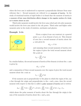 386
where the lever arm is understood to represent a perpendicular distance from some
reference line . Second moments are referred to as moments of inertia. In the
study of rotational motion of rigid bodies it is found that the moment of inertia is
a measure of how mass distribution aﬀects changes to the angular motion of a body
as it rotates about an axis.
Third order moments would involve the lever arm cubed and nth order moments
would involve the lever arm raised to the nth power. Third order and higher order
moments arise in the study of statistics, mechanics and physics.
Example 5-14.
Given a region R one can construct at a general
point (x, y) ∈ R an element of area dA. This element
of area has a second moment of inertia about the
y−axis given by
dIyy = x2
dA
and summing these second moments of inertia over
the region R gives the total second moment about
the y-axis as
Iyy =
R
x2
dA
In a similar fashion, the second moment of inertia of the element dA about the x−axis
is given by
dIxx = y2
dA
and a summation of these second moments over the region R gives the total second
moment about the x-axis as
Ixx =
R
y2
dA
If the moment axis is perpendicular to the plane in which the region R lies, say
a line through the origin and perpendicular to the x and y axes, then the second
moment with respect to this line is called a polar moment of inertia and is written
J00 =
R
r2
dA =
R
(x2
+ y2
) dA =
R
x2
dA +
R
y2
dA = Iyy + Ixx
which shows the polar moment of inertia about the line through the origin is the
sum of the moments of inertia about the x and y axes.
 