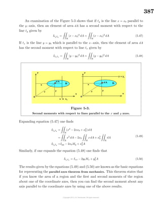 387
An examination of the Figure 5-3 shows that if y is the line x = x0 parallel to
the y−axis, then an element of area dA has a second moment with respect to the
line y given by
I y y
=
R
|x − x0|2
dA =
R
(x − x0)2
dA (5.47)
If x is the line y = y0 which is parallel to the x−axis, then the element of area dA
has the second moment with respect to line x given by
I x x
=
R
|y − y0|2
dA =
R
(y − y0)2
dA (5.48)
Figure 5-3.
Second moments with respect to lines parallel to the x and y axes.
Expanding equation (5.47) one ﬁnds
I y y
=
R
(x2
− 2xx0 + x2
0) dA
=
R
x2
dA − 2x0
R
x dA + x2
0
R
dA
I y y
=Iyy − 2x0My + x2
0A
(5.49)
Similarly, if one expands the equation (5.48) one ﬁnds that
I x x
= Ixx − 2y0Mx + y2
0 A (5.50)
The results given by the equations (5.49) and (5.50) are known as the basic equations
for representing the parallel axes theorem from mechanics. This theorem states that
if you know the area of a region and the ﬁrst and second moments of the region
about one of the coordinate axes, then you can ﬁnd the second moment about any
axis parallel to the coordinate axes by using one of the above results.
 