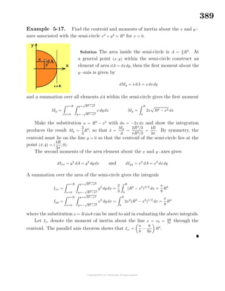 389
Example 5-17. Find the centroid and moments of inertia about the x and y−
axes associated with the semi-circle x2
+ y2
= R2
for x > 0.
Solution The area inside the semi-circle is A = π
2 R2
. At
a general point (x, y) within the semi-circle construct an
element of area dA = dxdy, then the ﬁrst moment about the
y−axis is given by
dMy = xdA = xdxdy
and a summation over all elements dA within the semi-circle gives the ﬁrst moment
My =
x=R
x=0
y=
√
R2−x2
y=−
√
R2−x2
x dydx My =
R
0
2x R2 − x2 dx
Make the substitution u = R2
− x2
with du = −2x dx and show the integration
produces the result My =
2
3
R3
, so that ¯x =
My
A
=
2R3
/3
πR2/2
=
4R
3π
. By symmetry, the
centroid must lie on the line y = 0 so that the centroid of the semi-circle lies at the
point (¯x, ¯y) = (
4R
3π
, 0).
The second moments of the area element about the x and y−axes gives
dIxx = y2
dA = y2
dydx and dIyy = x2
dA = x2
dxdy
A summation over the area of the semi-circle gives the integrals
Ixx =
x=R
x=0
y=
√
R2−x2
y=−
√
R2−x2
y2
dydx =
2
3
R
0
(R2
− x2
)3/2
dx =
π
8
R4
Iyy =
x=R
x=0
y=
√
R2−x2
y=−
√
R2−x2
x2
dydx =
R
0
2x2
(R2
− x2
)1/2
dx =
π
8
R4
where the substitution x = R sinθ can be used to aid in evaluating the above integrals.
Let Icc denote the moment of inertia about the line x = x0 = 4R
3π
through the
centroid. The parallel axis theorem shows that Icc =
π
8
−
8
9π
R4
.
 