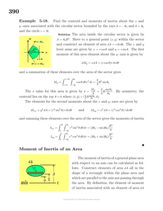 390
Example 5-18. Find the centroid and moments of inertia about the x and
y−axes associated with the circular sector bounded by the rays θ = −θ0 and θ = θ0
and the circle r = R.
Solution The area inside the circular sector is given by
A = θ0R2
. Move to a general point (x, y) within the sector
and construct an element of area dA = r drdθ. The x and y
lever arms are given by x = r cos θ and y = r sin θ. The ﬁrst
moment of this area element about the y−axis is given by
dMy = xdA = (r cos θ)r drdθ
and a summation of these elements over the area of the sector gives
My =
r=R
r=0
θ0
−θ0
cos θ dθ r2
dr =
2
3
R3
sin θ0
The ¯x value for this area is given by ¯x =
My
A
=
2
3
R
sinθ0
θ0
. By symmetry, the
centroid lies on the ray θ = 0 where (¯x, ¯y) = (2
3
Rsin θ0
θ0
, 0).
The elements for the second moments about the x and y−axes are given by
dIxx = y2
dA = (r2
sin2
θ) r drdθ and dIyy = x2
dA = (r2
cos2
θ) r drdθ
and summing these elements over the area of the sector gives the moments of inertia
Ixx =
R
0
θ0
−θ0
r3
sin2
θ dθ dr = (2θ0 − sin2θ0)
R4
8
Iyy =
r
0
θ0
−θ0
r3
cos2
θ dθ dr = (2θ0 + sin2θ0)
R4
8
Moment of Inertia of an Area
The moment of inertia of a general plane area
with respect to an axis can be calculated as fol-
lows. Construct elements of area dA all in the
shape of a rectangle within the plane area and
which are parallel to the axis not passing through
the area. By deﬁnition, the element of moment
of inertia associated with an element of area dA
 