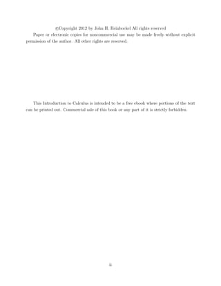 c Copyright 2012 by John H. Heinbockel All rights reserved
Paper or electronic copies for noncommercial use may be made freely without explicit
permission of the author. All other rights are reserved.
This Introduction to Calculus is intended to be a free ebook where portions of the text
can be printed out. Commercial sale of this book or any part of it is strictly forbidden.
ii
 
