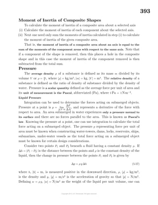 393
Moment of Inertia of Composite Shapes
To calculate the moment of inertia of a composite area about a selected axis
(i) Calculate the moment of inertia of each component about the selected axis.
(ii) Next one need only sum the moments of inertia calculated in step (i) to calculate
the moment of inertia of the given composite area.
That is, the moment of inertia of a composite area about an axis is equal to the
sum of the moments of the component areas with respect to the same axis. Note that
if a component of the shape is removed, then this places a hole in the composite
shape and in this case the moment of inertia of the component removed is then
subtracted from the total sum.
Pressure
The average density ρ of a substance is deﬁned as its mass m divided by its
volume V or ρ = m
V
, where [ρ] = kg/m3
, [m] = kg, [V ] = m3
. The relative density of a
substance is deﬁned as the ratio of density of substance divided by the density of
water. Pressure is a scalar quantity deﬁned as the average force per unit of area and
its unit of measurement is the Pascal, abbreviated (Pa), where 1 Pa = 1 Nm−2
.
Liquid Pressure
Integration can be used to determine the forces acting on submerged objects.
Pressure at a point is p = lim
∆A→0
∆F
∆A
, and represents a derivative of the force with
respect to area. An area submerged in water experiences only a pressure normal to
its surface and there are no forces parallel to the area. This is known as Pascal’s
law. Knowing the pressure at a point, one can use integration to calculate the total
force acting on a submerged object. The pressure p representing force per unit of
area must be known when constructing water-towers, dams, locks, reservoirs, ships,
submarines, under-water vessels as the total force acting on a submerged object
must be known for certain design considerations.
Consider two points P1 and P2 beneath a ﬂuid having a constant density ρ. If
∆h = |P1 − P2| is the distance between the points and ρ is the constant density of the
liquid, then the change in pressure between the points P1 and P2 is given by
∆p = ρ g ∆h (5.57)
where h, [h] = m, is measured positive in the downward direction, ρ, [ρ] = kg/m3
,
is the density and g, [g] = m/s2
is the acceleration of gravity so that [p] = N/m2
.
Deﬁning w = ρ g, [w] = N/m3
as the weight of the liquid per unit volume, one can
 