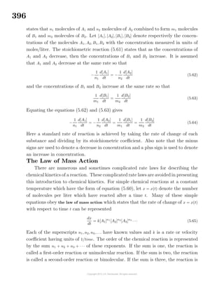 396
states that n1 molecules of A1 and n2 molecules of A2 combined to form m1 molecules
of B1 and m2 molecules of B2. Let [A1], [A2], [B1], [B2] denote respectively the concen-
trations of the molecules A1, A2, B1, B2 with the concentration measured in units of
moles/liter. The stoichiometric reaction (5.61) states that as the concentrations of
A1 and A2 decrease, then the concentrations of B1 and B2 increase. It is assumed
that A1 and A2 decrease at the same rate so that
−
1
n1
d[A1]
dt
= −
1
n2
d[A2]
dt
(5.62)
and the concentrations of B1 and B2 increase at the same rate so that
1
m1
d[B1]
dt
=
1
m2
d[B2]
dt
(5.63)
Equating the equations (5.62) and (5.63) gives
−
1
n1
d[A1]
dt
= −
1
n2
d[A2]
dt
=
1
m1
d[B1]
dt
=
1
m2
d[B2]
dt
(5.64)
Here a standard rate of reaction is achieved by taking the rate of change of each
substance and dividing by its stoichiometric coeﬃcient. Also note that the minus
signs are used to denote a decrease in concentration and a plus sign is used to denote
an increase in concentration.
The Law of Mass Action
There are numerous and sometimes complicated rate laws for describing the
chemical kinetics of a reaction. These complicated rate laws are avoided in presenting
this introduction to chemical kinetics. For simple chemical reactions at a constant
temperature which have the form of equation (5.60), let x = x(t) denote the number
of molecules per liter which have reacted after a time t. Many of these simple
equations obey the law of mass action which states that the rate of change of x = x(t)
with respect to time t can be represented
dx
dt
= k[A1]n1
[A2]n2
[A3]n3
· · · (5.65)
Each of the superscripts n1, n2, n3, . . . have known values and k is a rate or velocity
coeﬃcient having units of 1/time. The order of the chemical reaction is represented
by the sum n1 + n2 + n3 + · · · of these exponents. If the sum is one, the reaction is
called a ﬁrst-order reaction or unimolecular reaction. If the sum is two, the reaction
is called a second-order reaction or bimolecular. If the sum is three, the reaction is
 