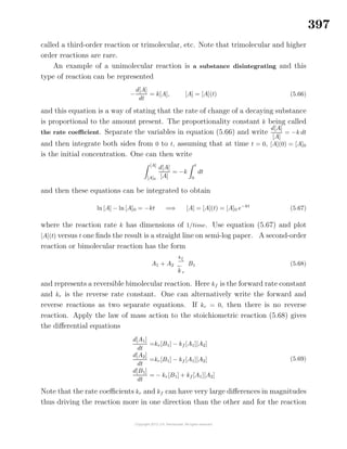 397
called a third-order reaction or trimolecular, etc. Note that trimolecular and higher
order reactions are rare.
An example of a unimolecular reaction is a substance disintegrating and this
type of reaction can be represented
−
d[A]
dt
= k[A], [A] = [A](t) (5.66)
and this equation is a way of stating that the rate of change of a decaying substance
is proportional to the amount present. The proportionality constant k being called
the rate coeﬃcient. Separate the variables in equation (5.66) and write
d[A]
[A]
= −k dt
and then integrate both sides from 0 to t, assuming that at time t = 0, [A](0) = [A]0
is the initial concentration. One can then write
[A]
[A]0
d[A]
[A]
= −k
t
0
dt
and then these equations can be integrated to obtain
ln [A] − ln [A]0 = −kt =⇒ [A] = [A](t) = [A]0 e−kt
(5.67)
where the reaction rate k has dimensions of 1/time. Use equation (5.67) and plot
[A](t) versus t one ﬁnds the result is a straight line on semi-log paper. A second-order
reaction or bimolecular reaction has the form
A1 + A2
kf
k r
B1 (5.68)
and represents a reversible bimolecular reaction. Here kf is the forward rate constant
and kr is the reverse rate constant. One can alternatively write the forward and
reverse reactions as two separate equations. If kr = 0, then there is no reverse
reaction. Apply the law of mass action to the stoichiometric reaction (5.68) gives
the diﬀerential equations
d[A1]
dt
=kr[B1] − kf [A1][A2]
d[A2]
dt
=kr[B1] − kf [A1][A2]
d[B1]
dt
= − kr[B1] + kf [A1][A2]
(5.69)
Note that the rate coeﬃcients kr and kf can have very large diﬀerences in magnitudes
thus driving the reaction more in one direction than the other and for the reaction
 