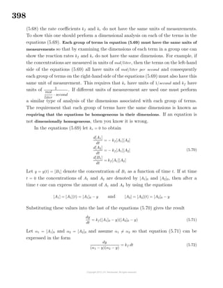 398
(5.68) the rate coeﬃcients kf and kr do not have the same units of measurements.
To show this one should perform a dimensional analysis on each of the terms in the
equations (5.69). Each group of terms in equation (5.69) must have the same units of
measurements so that by examining the dimensions of each term in a group one can
show the reaction rates kf and kr do not have the same dimensions. For example, if
the concentrations are measured in units of mol/liter, then the terms on the left-hand
side of the equations (5.69) all have units of mol/liter per second and consequently
each group of terms on the right-hand side of the equations (5.69) must also have this
same unit of measurement. This requires that kr have units of 1/second and kf have
units of 1
mol
liter
· second
. If diﬀerent units of measurement are used one must perform
a similar type of analysis of the dimensions associated with each group of terms.
The requirement that each group of terms have the same dimensions is known as
requiring that the equations be homogeneous in their dimensions. If an equation is
not dimensionally homogeneous, then you know it is wrong.
In the equations (5.69) let kr = 0 to obtain
d[A1]
dt
= − kf [A1][A2]
d[A2]
dt
= − kf [A1][A2]
d[B1]
dt
= kf [A1][A2]
(5.70)
Let y = y(t) = [B1] denote the concentration of B1 as a function of time t. If at time
t = 0 the concentrations of A1 and A2 are denoted by [A1]0 and [A2]0, then after a
time t one can express the amount of A1 and A2 by using the equations
[A1] = [A1](t) = [A1]0 − y and [A2] = [A2](t) = [A2]0 − y
Substituting these values into the last of the equations (5.70) gives the result
dy
dt
= kf ([A1]0 − y)([A2]0 − y) (5.71)
Let α1 = [A1]0 and α2 = [A2]0 and assume α1 = α2 so that equation (5.71) can be
expressed in the form
dy
(α1 − y)(α2 − y)
= kf dt (5.72)
 