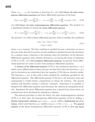 400
where a0, a1, . . ., an are constants or functions of x, are called linear nth order homo-
geneous diﬀerential equations and linear diﬀerential equations of the form
L(y) = a0(x)
dn
y
dxn
+ a1(x)
dn−1
y
dxn−1
+ · · · + an−2(x)
d2
y
dx2
+ an−1(x)
dy
dx
+ an(x)y = F(x) (5.79)
are called linear nth order nonhomogeneous diﬀerential equations. The symbol L is
a shorthand notation to denote the linear diﬀerential operator
L( ) = a0(x)
dn
( )
dxn
+ a1(x)
dn−1
( )
dxn−1
+ · · · + an−2(x)
d2
( )
dx2
+ an−1(x)
d( )
dx
+ an(x)( ) (5.80)
An operator L is called a linear diﬀerential operator when it satisﬁes the conditions
L(y1 + y2) = L(y1) + L(y2)
L(αy) = αL(y)
(5.81)
where α is a constant. The ﬁrst condition is satisﬁed because a derivative of sum is
the sum of the derivatives and the second condition is satisﬁed because the derivative
of a constant times a function is the constant times the derivative of the function.
Diﬀerential equations with ordinary derivatives, not having the forms of equations
(5.78) or (5.79) , are called nonlinear diﬀerential equations. In general, linear diﬀer-
ential equations are easier to solve than nonlinear diﬀerential equations.
A solution of the diﬀerential equation (5.78) is any continuous function y = y(x)
which can be diﬀerentiated n-times and one can show that when the function y = y(x)
and its derivatives are substituted into the equation (5.78) then an identity results.
The function y = y(x) is then said to have satisﬁed the conditions speciﬁed by the
diﬀerential equation. The diﬀerential equation (5.78) has a nth derivative term and
consequently it would require n-integrations to obtain the solution. The general
solution will therefore contain n arbitrary constants. Sometimes it is possible to
integrate the diﬀerential equation and determine the solution by integration meth-
ods. Sometimes the given diﬀerential equation has a special form where short cut
methods have been developed for obtaining a solution.
The general procedure to solve the linear nth order nonhomogeneous equation
(5.79) is to ﬁrst solve the homogeneous diﬀerential equation (5.78) by ﬁnding n
linearly independent solutions {y1(x), y2(x), . . ., yn(x)}, called a fundamental set of so-
lutions, where each function yi(x) satisﬁes L(yi(x)) = 0 for i = 1, 2, . . ., n. The general
solution of the linear homogeneous diﬀerential equation (5.78) is then any linear
 