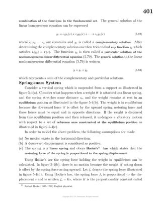 401
combination of the functions in the fundamental set. The general solution of the
linear homogeneous equation can be expressed
yc = c1y1(x) + c2y2(x) + · · · + cnyn(x) (5.82)
where c1, c2, . . ., cn are constants and yc is called a complementary solution. After
determining the complementary solution one then tries to ﬁnd any function yp which
satisﬁes L(yp) = F(x). The function yp is then called a particular solution of the
nonhomogeneous linear diﬀerential equation (5.79). The general solution to the linear
nonhomogeneous diﬀerential equation (5.79) is written
y = yc + yp (5.83)
which represents a sum of the complementary and particular solutions.
Spring-mass System
Consider a vertical spring which is suspended from a support as illustrated in
ﬁgure 5-4(a). Consider what happens when a weight W is attached to a linear spring,
and the spring stretches some distance s0, and the weight remains at rest in an
equilibrium position as illustrated in the ﬁgure 5-4(b). The weight is in equilibrium
because the downward force W is oﬀset by the upward spring restoring force and
these forces must be equal and in opposite directions. If the weight is displaced
from this equilibrium position and then released, it undergoes a vibratory motion
with respect to a set of reference axes constructed at the equilibrium position as
illustrated in ﬁgure 5-4(c).
In order to model the above problem, the following assumptions are made:
(a) No motion exists in the horizontal direction.
(b) A downward displacement is considered as positive.
(c) The spring is a linear spring and obeys Hooke’s11
law which states that the
restoring force of the spring is proportional to the spring displacement.
Using Hooke’s law the spring force holding the weight in equilibrium can be
calculated. In ﬁgure 5-4(b), there is no motion because the weight W acting down
is oﬀset by the spring force acting upward. Let fs denote the spring force illustrated
in ﬁgure 5-4(d). Using Hooke’s law, the spring force fs is proportional to the dis-
placement s and is written fs = Ks, where K is the proportionality constant called
11
Robert Hooke (1635–1703) English physicist.
 