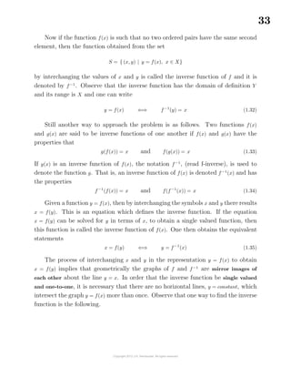 33
Now if the function f(x) is such that no two ordered pairs have the same second
element, then the function obtained from the set
S = { (x, y) | y = f(x), x ∈ X}
by interchanging the values of x and y is called the inverse function of f and it is
denoted by f−1
. Observe that the inverse function has the domain of deﬁnition Y
and its range is X and one can write
y = f(x) ⇐⇒ f−1
(y) = x (1.32)
Still another way to approach the problem is as follows. Two functions f(x)
and g(x) are said to be inverse functions of one another if f(x) and g(x) have the
properties that
g(f(x)) = x and f(g(x)) = x (1.33)
If g(x) is an inverse function of f(x), the notation f−1
, (read f-inverse), is used to
denote the function g. That is, an inverse function of f(x) is denoted f−1
(x) and has
the properties
f−1
(f(x)) = x and f(f−1
(x)) = x (1.34)
Given a function y = f(x), then by interchanging the symbols x and y there results
x = f(y). This is an equation which deﬁnes the inverse function. If the equation
x = f(y) can be solved for y in terms of x, to obtain a single valued function, then
this function is called the inverse function of f(x). One then obtains the equivalent
statements
x = f(y) ⇐⇒ y = f−1
(x) (1.35)
The process of interchanging x and y in the representation y = f(x) to obtain
x = f(y) implies that geometrically the graphs of f and f−1
are mirror images of
each other about the line y = x. In order that the inverse function be single valued
and one-to-one, it is necessary that there are no horizontal lines, y = constant, which
intersect the graph y = f(x) more than once. Observe that one way to ﬁnd the inverse
function is the following.
 